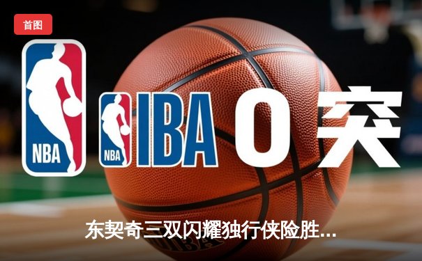 东契奇三双闪耀独行侠险胜勇士，欧文末节关键表现锁定胜局