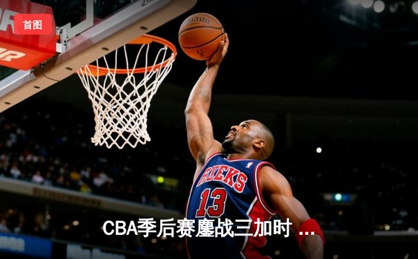 CBA季后赛鏖战三加时 辽宁本钢逆转广东宏远夺赛点