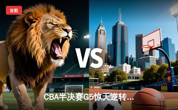 CBA半决赛G5惊天逆转！辽宁本钢加时险胜广东宏远晋级总决赛
